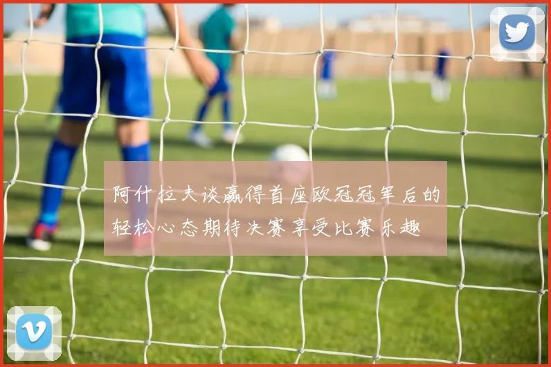 阿什拉夫谈赢得首座欧冠冠军后的轻松心态期待决赛享受比赛乐趣