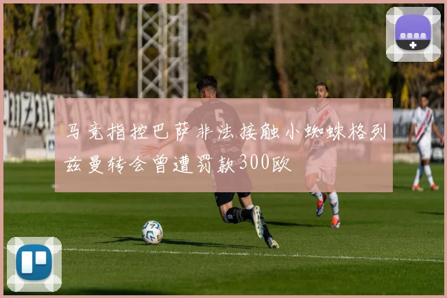 马竞指控巴萨非法接触小蜘蛛格列兹曼转会曾遭罚款300欧
