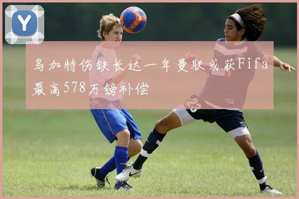 乌加特伤缺长达一年曼联或获Fifa最高578万镑补偿
