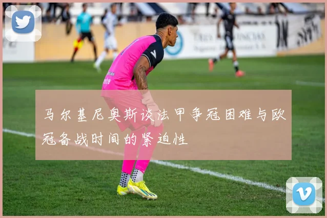 马尔基尼奥斯谈法甲争冠困难与欧冠备战时间的紧迫性