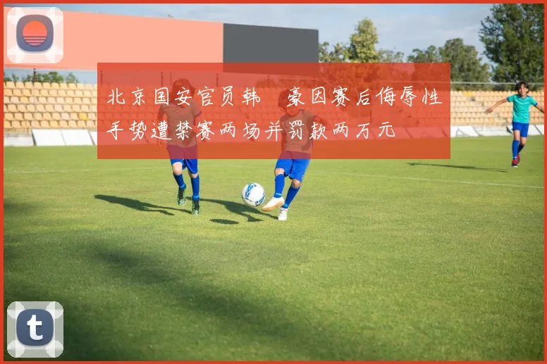 北京国安官员韩瑀豪因赛后侮辱性手势遭禁赛两场并罚款两万元