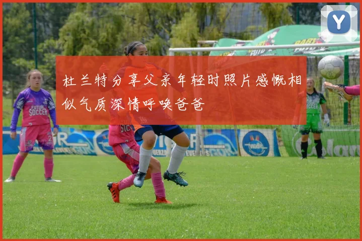 杜兰特分享父亲年轻时照片感慨相似气质深情呼唤爸爸
