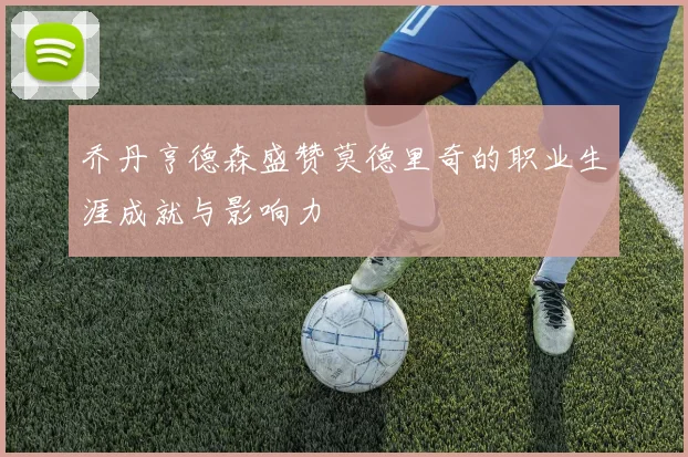乔丹亨德森盛赞莫德里奇的职业生涯成就与影响力