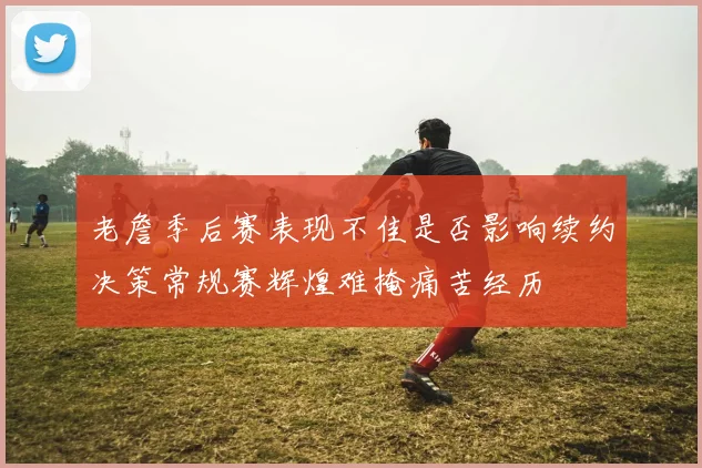 老詹季后赛表现不佳是否影响续约决策常规赛辉煌难掩痛苦经历