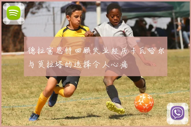 德拉富恩特回顾失业经历卡瓦哈尔与莫拉塔的选择令人心痛