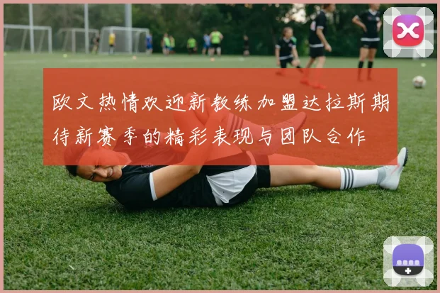 欧文热情欢迎新教练加盟达拉斯期待新赛季的精彩表现与团队合作