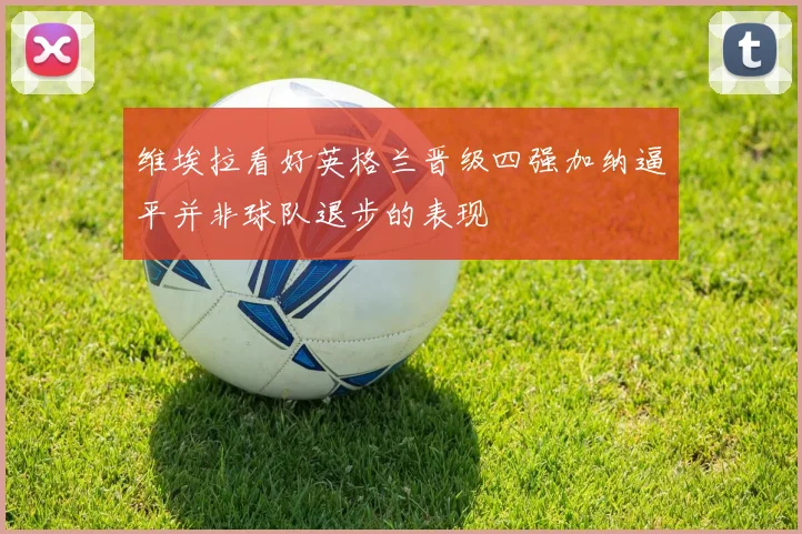 维埃拉看好英格兰晋级四强加纳逼平并非球队退步的表现